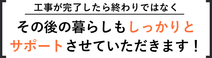 工事が完了したら終わりではなくその後の暮らしもしっかりとサポートさせていただきます！