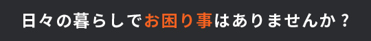 日々の暮らしでお困り事はありませんか?