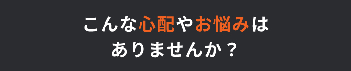 こんな心配やお悩みはありませんか？